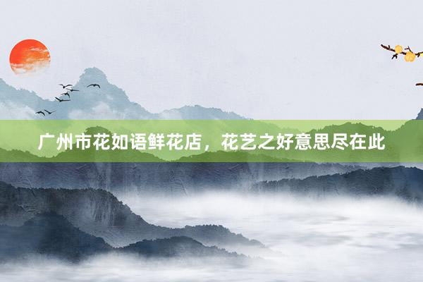 广州市花如语鲜花店，花艺之好意思尽在此